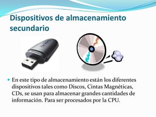Dispositivos de almacenamiento
secundario
 En este tipo de almacenamiento están los diferentes
dispositivos tales como Discos, Cintas Magnéticas,
CDs, se usan para almacenar grandes cantidades de
información. Para ser procesados por la CPU.
 