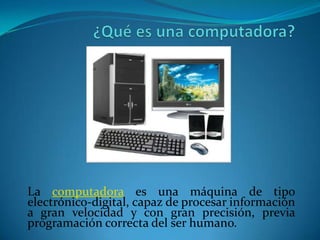 La computadora es una máquina de tipo
electrónico-digital, capaz de procesar información
a gran velocidad y con gran precisión, previa
programación correcta del ser humano.
 