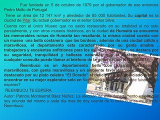 Fue fundada un 5 de octubre de 1979 por el gobernador de ese entonces 
Pedro Mello de Portugal 
Tiene un área de 12 147 km² y alrededor de 85 000 habitantes. Su capital es la 
ciudad de Pilar. Su actual gobernador es el señor Carlos Silva. 
Cuenta con el único Museo que no asido restaurado en su totalidad si no solo 
parcialmente, y con otros museos históricos, en la ciudad de Humaitá se encuentra 
las memorables ruinas de Humaitá tan resaltante, la misma ciudad cuenta con 
un museo una bella costanera que las bordeas , además de una ciudad cálida y 
maravillosa, el departamento esta caracterizado por su gente amable , 
trabajadora y excelentes anfitriones para los eventos culturales , se destaca por 
su seguridad, tranquilidad y bellezas naturales que la caracterizan. Para 
cualquier consulta puede llamar al telefono de la gobernación (0786) 230074 
Ñeembucú es un departamento bello con lugares turísticos y 
maravillosos, con gente maravillosa y un ambiente favorable para los turistas, 
destacado por su plato celebre “El Dorado” el delicioso y tan codiciado plato lo 
encontrar en su mejor esplendor solo en Ñeembucú y vos todavía no te fuiste ¿Qué 
esperas? 
ÑEEMBUCU TE ESPERA 
Autor: Patricia Montserrat Báez Núñez. La elección de este departamento es por que 
soy oriunda del mismo y cada día mas de doy cuenta de lo bello que es mi querido 
Ñeembucú 
 