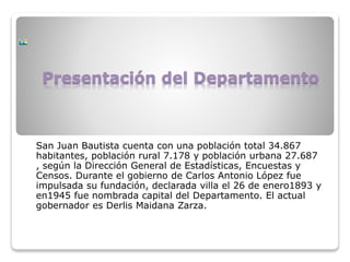Presentación del Departamento
San Juan Bautista cuenta con una población total 34.867
habitantes, población rural 7.178 y población urbana 27.687
, según la Dirección General de Estadísticas, Encuestas y
Censos. Durante el gobierno de Carlos Antonio López fue
impulsada su fundación, declarada villa el 26 de enero1893 y
en1945 fue nombrada capital del Departamento. El actual
gobernador es Derlis Maidana Zarza.