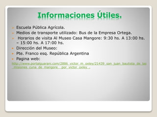 Informaciones Útiles.
Escuela Pública Agrícola.
Medios de transporte utilizado: Bus de la Empresa Ortega.
Horarios de visita Al Museo Casa Mangore: 9:30 hs. A 13:00 hs.
– 15:00 hs. A 17:00 hs.
Dirección del Museo:
Pte. Franco esq. República Argentina
Pagina web:
http://www.portalguarani.com/2886_victor_m_oxley/21439_san_juan_bautista_de_las
_misiones_cuna_de_mangore__por_victor_oxley_.