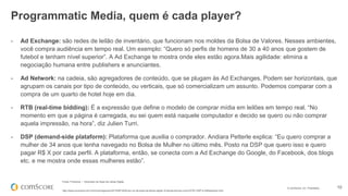 © comScore, Inc. Proprietary. 10
- Ad Exchange: são redes de leilão de inventário, que funcionam nos moldes da Bolsa de Valores. Nesses ambientes,
você compra audiência em tempo real. Um exemplo: “Quero só perfis de homens de 30 a 40 anos que gostem de
futebol e tenham nível superior”. A Ad Exchange te mostra onde eles estão agora.Mais agilidade: elimina a
negociação humana entre publishers e anunciantes.
- Ad Network: na cadeia, são agregadores de conteúdo, que se plugam às Ad Exchanges. Podem ser horizontais, que
agrupam os canais por tipo de conteúdo, ou verticais, que só comercializam um assunto. Podemos comparar com a
compra de um quarto de hotel hoje em dia.
- RTB (real-time bidding): É a expressão que define o modelo de comprar mídia em leilões em tempo real. “No
momento em que a página é carregada, eu sei quem está naquele computador e decido se quero ou não comprar
aquela impressão, na hora”, diz Julien Turri.
- DSP (demand-side plataform): Plataforma que auxilia o comprador. Andiara Petterle explica: “Eu quero comprar a
mulher de 34 anos que tenha navegado no Bolsa de Mulher no último mês. Posto na DSP que quero isso e quero
pagar R$ X por cada perfil. A plataforma, então, se conecta com a Ad Exchange do Google, do Facebook, dos blogs
etc. e me mostra onde essas mulheres estão”.
Fonte: Proxxima – Dicionário da Sopa de Letras Digital
http://www.proxxima.com.br/home/negocios/2013/09/16/Dicion-rio-da-sopa-de-letras-digital--Entenda-termos-como-RTB--DSP-e-AdNetworks.html
Programmatic Media, quem é cada player?
 