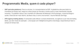 © comScore, Inc. Proprietary. 11
- SSP (sell-side plataform): Para os veículos, é o correspondente da DSP. A plataforma olha para todos os
inventários em tempo real, integra as várias praças do mercado e mostra qual é a mais interessante naquele
momento. “O publisher coloca o seu inventário em diferentes Ad Networks e Ad Exchanges, e essa tecnologia o
auxilia. Onde ele tem mais retorno, ela libera mais; é como uma torneira”, resume Marcelo Sant’Iago.
- ATD (agency trading desks): O comprador pode efetuar a compra diretamente, via agência ou por meio de trading
desks, que são mesas de operação – uma equipe com inteligência de gente e tecnologia, responsável por fazer a
compra em tempo real.
Fonte: Proxxima – Dicionário da Sopa de Letras Digital
http://www.proxxima.com.br/home/negocios/2013/09/16/Dicion-rio-da-sopa-de-letras-digital--Entenda-termos-como-RTB--DSP-e-AdNetworks.html
Programmatic Media, quem é cada player?
 