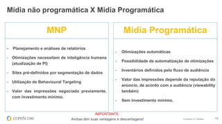 © comScore, Inc. Proprietary. 13
- Planejamento e análises de relatórios
- Otimizações necessitam de inteligência humana
(atualização de PI)
- Sites pré-definidos por segmentação de dados
- Utilização de Behavioural Targeting
- Valor das impressões negociado previamente,
com investimento mínimo.
- Otimizações automáticas
- Possibilidade de automatização de otimizações
- Inventários definidos pelo fluxo de audiência
- Valor das impressões depende da reputação do
anúncio, de acordo com a audiência (viewability
também)
- Sem investimento mínimo.
MNP Mídia Programática
IMPORTANTE:
Ambas têm suas vantagens e desvantagens!
Mídia não programática X Mídia Programática
 