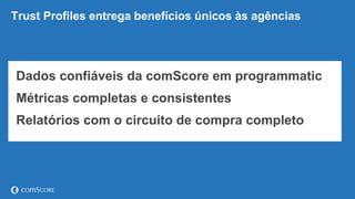 © comScore, Inc. Proprietary. 26
Trust Profiles entrega benefícios únicos às agências
Dados confiáveis da comScore em programmatic
Métricas completas e consistentes
Relatórios com o circuito de compra completo
 