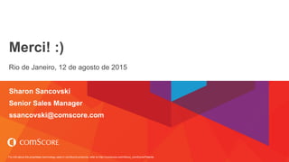 For info about the proprietary technology used in comScore products, refer to http://comscore.com/About_comScore/Patents
Merci! :)
Rio de Janeiro, 12 de agosto de 2015
Sharon Sancovski
Senior Sales Manager
ssancovski@comscore.com
 