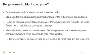 © comScore, Inc. Proprietary. 4
- Processo automatizado de comprar e vender mídia
- Mais agilidade: elimina a negociação humana entre publishers e anunciantes.
- Como se compra o inventário disponível? Principalmente por meio de um leilão.
Quem der o maior lance consegue o espaço.
- Mais eficiência, maior aproveitamento. Tecnologia usada a nosso favor para
comprar inventário mais qualificado com mais rapidez.
- Podemos comparar com a compra de um quarto de hotel hoje em dia (speech).
Programmatic Media, o que é?
 