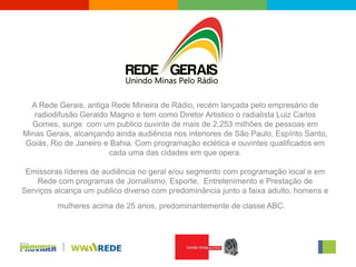A Rede Gerais, antiga Rede Mineira de Rádio, recém lançada pelo empresário de
   radiodifusão Geraldo Magno e tem como Diretor Artistico o radialista Luiz Carlos
  Gomes, surge com um publico ouvinte de mais de 2,253 milhões de pessoas em
Minas Gerais, alcançando ainda audiência nos interiores de São Paulo, Espírito Santo,
Goiás, Rio de Janeiro e Bahia. Com programação eclética e ouvintes qualificados em
                        cada uma das cidades em que opera.

 Emissoras líderes de audiência no geral e/ou segmento com programação local e em
    Rede com programas de Jornalismo, Esporte, Entretenimento e Prestação de
Serviços alcança um publico diverso com predominância junto a faixa adulto, homens e
         mulheres acima de 25 anos, predominantemente de classe ABC.
 
