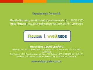 Departamento Comercial:

Maurílio Macedo | mauriliomacedo@wwrede.com.br | (11) 98219.7373
Rose Pimenta | rose.pimenta@midiaprovider.com.br | (31) 9658.6180




                          Matriz: REDE GERAIS DE RÁDIO
   Belo Horizonte – MG | Av. Afonso Pena, 726 Conjunto 1000 ,10º andar, Centro | (31) 3201.6662
                                           SUCURSAIS
Belo Horizonte – MG | Rua General Andrade Neves, 136, Gutierrez | CEP: 30.431-076 | (31) 3346.5151
         São Paulo – SP | Avenida Jandira, 667, Moema | CEP: 40.080-004 | (11) 2985.9454

                            www.midiaprovider.com.br
 
