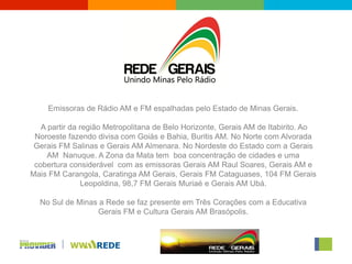 Emissoras de Rádio AM e FM espalhadas pelo Estado de Minas Gerais.

   A partir da região Metropolitana de Belo Horizonte, Gerais AM de Itabirito. Ao
 Noroeste fazendo divisa com Goiás e Bahia, Buritis AM. No Norte com Alvorada
 Gerais FM Salinas e Gerais AM Almenara. No Nordeste do Estado com a Gerais
     AM Nanuque. A Zona da Mata tem boa concentração de cidades e uma
 cobertura considerável com as emissoras Gerais AM Raul Soares, Gerais AM e
Mais FM Carangola, Caratinga AM Gerais, Gerais FM Cataguases, 104 FM Gerais
                Leopoldina, 98,7 FM Gerais Muriaé e Gerais AM Ubá.

  No Sul de Minas a Rede se faz presente em Três Corações com a Educativa
                 Gerais FM e Cultura Gerais AM Brasópolis.
 