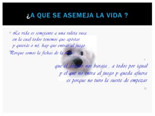 La vida es semejante a una ruleta rusaen la cual todos tenemos que apòstary quierás o nó, hay que entrar al juegoPorque somos la fichas de la vidaque el destino nos baraja , a todos por igualy el que no entra al juego y queda afuera es porque no tuvo la suerte de empezar¿A que se asemeja LA VIDA ?