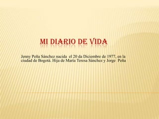 MI DIARIO DE VIDA
Jenny Peña Sánchez nacida el 20 da Diciembre de 1977, en la
ciudad de Bogotá. Hija de María Teresa Sánchez y Jorge Peña
 