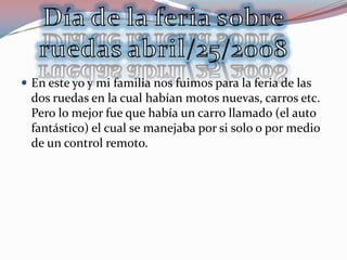  En este yo y mi familia nos fuimos para la feria de las
  dos ruedas en la cual habían motos nuevas, carros etc.
  Pero lo mejor fue que había un carro llamado (el auto
  fantástico) el cual se manejaba por si solo o por medio
  de un control remoto.
 