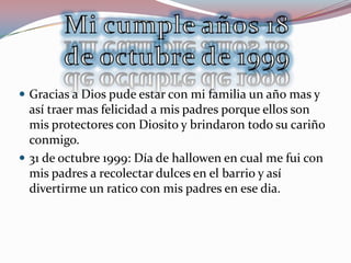  Gracias a Dios pude estar con mi familia un año mas y
  así traer mas felicidad a mis padres porque ellos son
  mis protectores con Diosito y brindaron todo su cariño
  conmigo.
 31 de octubre 1999: Día de hallowen en cual me fui con
  mis padres a recolectar dulces en el barrio y así
  divertirme un ratico con mis padres en ese dia.
 