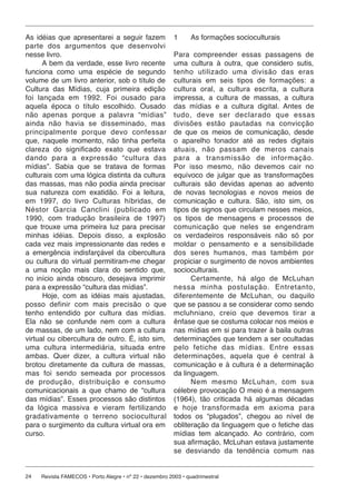As idéias que apresentarei a seguir fazem                1     As formações socioculturais
parte dos argumentos que de sen vol vi
nesse livro.                                             Para compreender essas passagens de
      A bem da verdade, esse livro recente               uma cultura à outra, que considero sutis,
funciona como uma espécie de segundo                     tenho utilizado uma divisão das eras
volume de um livro anterior, sob o título de             culturais em seis tipos de formações: a
Cultura das Mídias, cuja primeira edição                 cultura oral, a cultura escrita, a cultura
foi lançada em 1992. Foi ousado para                     impressa, a cultura de massas, a cultura
aquela época o título escolhido. Ousado                  das mídias e a cultura digital. Antes de
não ape nas por que a palavra “mídias”                   tudo, deve ser de cla ra do que essas
ainda não havia se disseminado, mas                      divisões estão pautadas na convicção
prin ci pal men te porque devo confessar                 de que os meios de comunicação, desde
que, naquele momento, não tinha perfeita                 o aparelho fonador até as redes digitais
clareza do significado exato que estava                  atuais, não passam de meros canais
dando para a ex pres são “cul tu ra das                  para a transmissão de informação.
mídias”. Sabia que se tratava de formas                  Por isso mesmo, não devemos cair no
culturais com uma lógica distinta da cultura             equívoco de julgar que as transformações
das massas, mas não podia ainda precisar                 culturais são devidas apenas ao advento
sua natureza com exatidão. Foi a leitura,                de novas tecnologias e novos meios de
em 1997, do livro Culturas híbridas, de                  comunicação e cultura. São, isto sim, os
Néstor Garcia Canclini (pu bli ca do em                  tipos de signos que circulam nesses meios,
1990, com tradução brasileira de 1997)                   os tipos de mensagens e processos de
que trouxe uma primeira luz para precisar                comunicação que neles se engendram
minhas idéias. Depois disso, a explosão                  os verdadeiros responsáveis não só por
cada vez mais impressionante das redes e                 moldar o pensamento e a sensibilidade
a emergência indisfarçável da cibercultura               dos seres humanos, mas também por
ou cultura do virtual permitiram-me chegar               propiciar o surgimento de novos ambientes
a uma noção mais clara do sentido que,                   socioculturais.
no início ainda obscuro, desejava imprimir                     Certamente, há algo de McLuhan
para a expressão “cultura das mídias”.                   nes sa minha postulação. Entretanto,
      Hoje, com as idéias mais ajustadas,                diferentemente de McLuhan, ou daquilo
posso definir com mais precisão o que                    que se passou a se considerar como sendo
tenho entendido por cultura das mídias.                  mcluh ni a no, creio que devemos tirar a
Ela não se confunde nem com a cultura                    ênfase que se costuma colocar nos meios e
de massas, de um lado, nem com a cultura                 nas mídias em si para trazer à baila outras
virtual ou cibercultura de outro. É, isto sim,           determinações que tendem a ser ocultadas
uma cultura intermediária, situada entre                 pelo fetiche das mídias. Entre essas
ambas. Quer dizer, a cultura virtual não                 determinações, aquela que é central à
brotou diretamente da cultura de massas,                 comunicação e à cultura é a determinação
mas foi sendo semeada por processos                      da linguagem.
de produção, distribuição e consumo                            Nem mesmo McLuhan, com sua
comunicacionais a que chamo de “cultura                  célebre provocação O meio é a mensagem
das mídias”. Esses processos são distintos               (1964), tão criticada há algumas décadas
da lógica massiva e vieram fertilizando                  e hoje trans for ma da em axioma para
gra da ti va men te o terreno sociocultural              todos os “plugados”, chegou ao nível de
para o surgimento da cultura virtual ora em              obliteração da linguagem que o fetiche das
curso.                                                   mídias tem alcançado. Ao contrário, com
                                                         sua afirmação, McLuhan estava justamente
                                                         se desviando da tendência comum nas


24   Revista FAMECOS • Porto Alegre • nº 22 • dezembro 2003 • quadrimestral
 