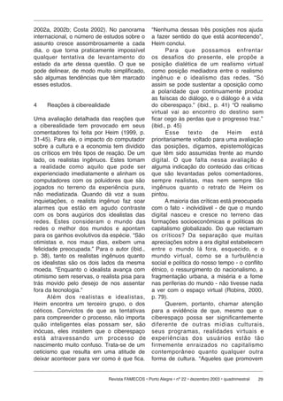 2002a, 2002b; Costa 2002). No panorama            “Nenhuma dessas três posições nos ajuda
internacional, o número de estudos sobre o        a fazer sentido do que está acontecendo”,
assunto cresce assombrosamente a cada             Heim conclui.
dia, o que torna praticamente impossível                 Para que possamos enfrentar
qualquer tentativa de levantamento do             os de sa fi os do presente, ele propõe a
estado da arte dessa questão. O que se            posição dialética de um realismo virtual
pode delinear, de modo muito simplificado,        como posição mediadora entre o realismo
são algumas tendências que têm marcado            ingênuo e o ide a lis mo das redes. “Só
esses estudos.                                    assim se pode sustentar a oposição como
                                                  a polaridade que continuamente produz
                                                  as faíscas do diálogo, e o diálogo é a vida
4    Reações à ciberealidade                      do ciberespaço.” (ibid., p. 41) “O realismo
                                                  virtual vai ao encontro do destino sem
Uma avaliação detalhada das reações que           ficar cego às perdas que o progresso traz.”
a ciberealidade tem provocado em seus             (ibid., p. 45)
comentadores foi feita por Heim (1999, p.                Esse     texto     de    Heim     está
31-45). Para ele, o impacto do computador         prioritariamente voltado para uma avaliação
sobre a cultura e a economia tem dividido         das posições, digamos, epistemológicas
os críticos em três tipos de reação. De um        que têm sido assumidas frente ao mundo
lado, os realistas ingênuos. Estes tomam          digital. O que fal ta nessa avaliação é
a re a li da de como aquilo que pode ser          alguma indicação do conteúdo das críticas
experienciado imediatamente e alinham os          que são levantadas pelos comentadores,
computadores com os poluidores que são            sempre realistas, mas nem sempre tão
jogados no terreno da experiência pura,           ingênuos quanto o retrato de Heim os
não mediatizada. Quando dá voz a suas             pintou.
inquietações, o realista ingênuo faz soar                A maioria das críticas está preocupada
alarmes que estão em agudo contraste              com o fato - inolvidável - de que o mundo
com os bons augúrios dos idealistas das           digital nasceu e cresce no terreno das
redes. Estes con si de ram o mundo das            formações socioeconômicas e políticas do
redes o melhor dos mundos e apontam               capitalismo globalizado. Do que reclamam
para os ganhos evolutivos da espécie. “São        os críticos? Da separação que muitas
otimistas e, nos maus dias, exibem uma            apreciações sobre a era digital estabelecem
felicidade preocupada.” Para o autor (ibid.,      en tre o mundo lá fora, esquecido, e o
p. 38), tanto os realistas ingênuos quanto        mundo virtual, como se a turbulência
os idealistas são os dois lados da mesma          social e política do nosso tempo - o conflito
moeda. “Enquanto o idealista avança com           étnico, o ressurgimento do nacionalismo, a
otimismo sem reservas, o realista pisa para       fragmentação urbana, a miséria e a fome
trás movido pelo desejo de nos assentar           nas periferias do mundo - não tivesse nada
fora da tecnologia.”                              a ver com o espaço virtual (Robins, 2000,
       Além dos realistas e idealistas,           p. 79).
Heim encontra um terceiro grupo, o dos                   Querem, portanto, chamar atenção
céticos. Convictos de que as tentativas           para a evidência de que, mesmo que o
para compreender o processo, não importa          ciberespaço possa ser significantemente
quão inteligentes elas possam ser, são            di fe ren te de outras mídias culturais,
inócuas, eles insistem que o ciberespaço          seus pro gra mas, re a li da des virtuais e
está atra ves san do um processo de               experiências dos usu á ri os estão tão
nascimento muito confuso. Trata-se de um          firmemente en rai za dos no capitalismo
ceticismo que resulta em uma atitude de           contemporâneo quanto qual quer outra
deixar acontecer para ver como é que fica.        forma de cultura. “Aqueles que promovem


                             Revista FAMECOS • Porto Alegre • nº 22 • dezembro 2003 • quadrimestral   29
 