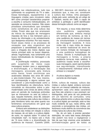 alugados nas videolocadoras, tudo isso           p. 362-367) descreve em detalhes os
culminando no surgimento da TV a cabo.           processos que, a meu ver, constituem
Essas tecnologias, equipamentos e as             a cultura das mídias. Uma passagem,
linguagens criadas para circularem neles         citada pelo autor, extraída de um artigo de
têm como principal característica propiciar      F. Sabbah, escrito em 1985, é capaz de
a escolha e consumo individualizados, em         sintetizar à perfeição o perfil identificador
oposição ao consumo massivo. São esses           dessa formação cultural, como se segue:
processos comunicativos que considero
como cons ti tu ti vos de uma cultura das               “Em resumo, a nova mídia determina
mídias. Foram eles que nos arrancaram                   uma        audiência     segmentada,
da inér cia da re cep ção de mensagens                  di fe ren ci a da que, embora maciça
impostas de fora e nos treinaram para a                 em termos de números, já não é
busca da informação e do entretenimento                 uma audiência de massa em termos
que desejamos encontrar. Por isso mesmo,                de si mul ta nei da de e uniformidade
foram es ses meios e os processos de                    da mensagem re ce bi da. A nova
recepção que eles en gen dram que                       mídia não é mais mídia de massa
prepararam a sensibilidade dos usuários                 no sentido tradicional do envio de
para a chegada dos meios digitais cuja                  um número limitado de mensagens
marca principal está na busca dispersa,                 a uma audiência ho mo gê nea de
alinear, fragmentada, mas certamente uma                massa. Devido à multiplicação de
busca individualizada da mensagem e da                  men sa gens e fontes, a própria
informação.                                             audiência torna-se mais seletiva. A
      A proliferação midiática, provocada               audiência visada tende a escolher
pelo surgimento de meios cujas                          suas mensagens, assim aprofundando
mensagens tendem para a segmentação                     sua seg-mentação, intensificando
e di ver si fi ca ção, e a hibridização das             o relacionamento individual entre o
mensagens, pro vo ca da pela mistura                    emissor e o receptor”.
entre meios, foram sin crô ni cas aos
acalorados debates dos anos 80 sobre             3      A cultura digital e a moeda
a pós-modernidade. Por isso mesmo,                      corrente da informação
em contraposição a alguns autores que
consideram a pós-modernidade como a              Enfim, cultura de massas, cultura das
face identificadora da cibercultura, tenho       mídias e cultura digital, embora convivam
concebido as discussões sobre a pós-             hoje em um imenso caldeirão de misturas,
modernidade como sinais de alerta críticos       apresentam cada uma delas caracteres
para um período de mudanças profundas            que lhes são próprios e que precisam ser
que se insinuavam no seio da cultura e           distinguidos, sob pena de nos perdermos
que, naquele momento, anos 80, estavam           em um labirinto de confusões. Uma
sendo encubadas pela cultura das mídias e        diferença gritante entre a cultura das mídias
pelo hibridismo tanto nas artes quanto nos       e a cultura digital, por exemplo, está no fato
fenômenos comunicativos em geral que             muito evidente de que, nesta última, está
essa cultura propicia.                           ocorrendo a convergência das mídias, um
       Embora sem estabelecer as distinções      fenômeno muito distinto da convivência das
da cultura das mídias em relação à cultura       mídias típica da cultura das mídias.
de massas, de um lado, e a cultura digital,            Se, de um lado, é preciso perceber
de outro, no capítulo sobre “A cultura da        distinções, de outro lado essas distinções
virtualidade real”, no tópico sob o título       não po dem nos levar a negligenciar o
de “A nova mídia e a diversificação da           fato de que hoje vivemos uma verdadeira
au di ên cia de massas”, Castells (2000,         con fra ter ni za ção geral de todas as


                            Revista FAMECOS • Porto Alegre • nº 22 • dezembro 2003 • quadrimestral   27
 