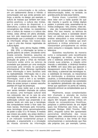formas de co mu ni ca ção e de cultura,                  dependem do computador e das redes de
em um caldeamento denso e híbrido: a                     telecomunicação, estes, na verdade, os
comunicação oral que ainda persiste com                  grandes pivôs de toda essa história.
força, a escrita, no design, por exemplo, a                    Diante disso, Lunenfeld (1999b)
cultura de massas que também tem seus                    deve estar com a razão quando diz que
pontos positivos, a cul tu ra das mídias,                não importa o quanto as mídias digitais
que é uma cultura do dis po ní vel, e a                  podem, à primeira vista, assemelhar-se às
cibercultura, a cultura do acesso. Mas é a               mídias analógicas - foto, cinema, vídeo etc.
convergência das mídias, na coexistência                 -, elas são fundamentalmente diferentes
com a cultura de massas e a cultura das                  delas. Por isso mesmo, os teóricos da
mídias, estas últimas em plena atividade,                comunicação, cultura e sociedade devem
que tem sido responsável pelo nível de                   fazer um esforço para criar modelos de
exacerbação que a produção e circulação                  análise ade qua dos a essa emergência
da informação atingiu nos nossos dias                    que transcendam os modelos que eram
e que é uma das marcas registradas da                    aplicáveis a mídias anteriores e que
cultura digital.                                         transcendam prin ci pal men te os refrões
      De fato, como afirma Hayles (1996b,                sobre consumo e recepção, típicos da era
p. 259, 270), a informação se tornou a                   televisiva.
grande palavra de ordem, circulando como                       Questões resultantes da maneira
moeda corrente. Genética, assuntos de                    como o computador está recodificando
guerra, en tre te ni men to, comunicações,               as linguagens, as mídias, as formas de
produção de grãos e cifras do mercado                    arte e estéticas anteriores, assim como
financeiro es tão entre os setores da                    criando suas próprias, a relação entre
sociedade que passam por uma revolução                   imersão e velocidade, a dinâmica frenética
provocada pela en tra da no paradigma                    da WWW, com seus sites que pipocam e
informacional. Uma diferença significante                desaparecem como flores no deserto, a
entre informação e bens du rá veis está                  vida ciborg, o potencial das tecnologias vs.
na replicabilidade. Informação não é uma                 a viabilidade do mercado, os mecanismos
quantidade conservada. Se eu lhe dou                     de distribuição, a dinâmica social dos
informação, você a tem e eu tam bém.                     usuários, a contextualização desses novos
Passa-se aí da posse para o acesso. Este                 processos de comunicação nas sociedades
difere da posse porque o acesso vasculha                 do capitalismo globalizado são alguns dos
padrões em lugar de presenças.                           temas que aparecem na ponta do iceberg,
      É por essa razão que a era digital                 deixando entrever as complexidades que aí
vem sendo também chamada de cultura                      residem.
do acesso, uma formação cultural está                          Realmente, essas complexidades
nos colocando não só no seio de uma                      têm cha ma do a atenção de muitos
revolução técnica, mas também de uma                     estudiosos, tam bém no Brasil, onde
sublevação cultural cuja propensão é se                  alguns têm lançado alarmes críticos em
alastrar tendo em vista que a tecnologia                 relação às con se qü ên ci as filosóficas,
dos computadores tende a ficar cada vez                  psíquicas e político-sociais da era digital
mais barata. Do mi na da pelo microchip,                 (para nos limitarmos aos livros, ver, por
essa tecnologia dobra aproximadamente                    exemplo, Rüdiger, 2002; Trivinho, 1999,
de poder a cada 12 a 18 meses. À medida                  2001), enquanto outros têm apresentado
que cresce seu poder, seu preço declina e                panoramas detalhados das no vas
seu mercado aumenta. Esse crescimento                    paisagens ciber, colocando-nos a par das
é um indicador fun da men tal por que a                  raízes históricas e das linhas de força
produção, o arquivamento e a circulação                  comunicacionais e socioculturais que lhes
da moeda corrente da in for ma ção                       são próprias (ver, por exemplo, Lemos,


28   Revista FAMECOS • Porto Alegre • nº 22 • dezembro 2003 • quadrimestral
 