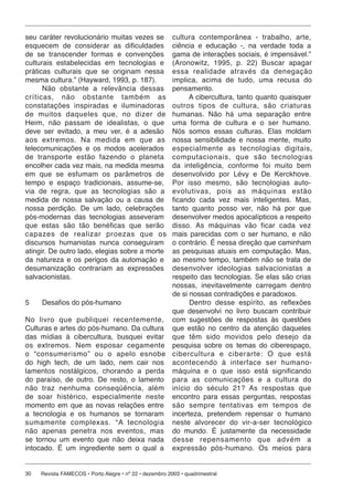 seu caráter revolucionário muitas vezes se  cultura contemporânea - trabalho, arte,
esquecem de considerar as dificuldades      ciência e educação -, na verdade toda a
de se transcender formas e convenções       gama de interações sociais, é impensável.”
culturais estabelecidas em tecnologias e    (Aronowitz, 1995, p. 22) Buscar apagar
práticas culturais que se originam nessa    essa re a li da de através da denegação
mesma cultura.” (Hayward, 1993, p. 187).    implica, acima de tudo, uma recusa do
        Não obstante a relevância dessas    pensamento.
crí ti cas, não obstante também as                A cibercultura, tanto quanto quaisquer
constatações ins pi ra das e iluminadoras   outros tipos de cultura, são criaturas
de muitos da que les que, no dizer de       humanas. Não há uma separação entre
Heim, não passam de idealistas, o que       uma forma de cultura e o ser humano.
deve ser evitado, a meu ver, é a adesão     Nós somos essas culturas. Elas moldam
aos extremos. Na me di da em que as         nossa sensibilidade e nossa mente, muito
telecomunicações e os modos acelerados      es pe ci al men te as tecnologias digitais,
de transporte estão fazendo o planeta       com pu ta ci o nais, que são tecnologias
encolher cada vez mais, na medida mesma     da inteligência, conforme foi muito bem
em que se esfumam os parâmetros de          desenvolvido por Lévy e De Kerckhove.
tempo e espaço tradicionais, assume-se,     Por isso mesmo, são tecnologias auto-
via de regra, que as tecnologias são a      evolutivas, pois as má qui nas estão
medida de nossa salvação ou a causa de      ficando cada vez mais inteligentes. Mas,
nossa perdição. De um lado, celebrações     tanto quanto posso ver, não há por que
pós-modernas das tecnologias asseveram      desenvolver medos apocalípticos a respeito
que estas são tão benéficas que serão       disso. As máquinas vão ficar cada vez
ca pa zes de re a li zar proezas que os     mais parecidas com o ser humano, e não
discursos humanistas nunca conseguiram      o contrário. É nessa direção que caminham
atingir. De outro lado, elegias sobre a morte
                                            as pesquisas atuais em computação. Mas,
da natureza e os perigos da automação e     ao mesmo tempo, também não se trata de
desumanização contrariam as expressões      desenvolver ideologias salvacionistas a
salvacionistas.                             respeito das tecnologias. Se elas são crias
                                            nossas, inevitavelmente carregam dentro
                                            de si nossas contradições e paradoxos.
5    Desafios do pós-humano                       Dentro desse espírito, as reflexões
                                            que desenvolvi no livro buscam contribuir
No livro que publiquei recentemente, com sugestões de respostas às questões
Culturas e artes do pós-humano. Da cultura que estão no centro da atenção daqueles
das mídias à cibercultura, busquei evitar que têm sido movidos pelo desejo da
os ex tre mos. Nem esposar cegamente pesquisa sobre os temas do ciberespaço,
o “con su me ris mo” ou o apelo esnobe cibercultura e ciberarte: O que está
do high tech, de um lado, nem cair nos acontecendo à in ter fa ce ser humano-
lamentos nostálgicos, chorando a perda máquina e o que isso está significando
do paraíso, de outro. De resto, o lamento para as comunicações e a cul tu ra do
não traz nenhuma con se qü ên cia, além início do século 21? As respostas que
de soar histérico, es pe ci al men te neste encontro para essas perguntas, respostas
momento em que as novas relações entre são sempre tentativas em tempos de
a tecnologia e os humanos se tornaram incerteza, pretendem repensar o humano
sumamente complexas. “A tec no lo gia neste alvorecer do vir-a-ser tecnológico
não apenas penetra nos eventos, mas do mundo. É justamente da necessidade
se tornou um evento que não deixa nada desse repensamento que advém a
intocado. É um ingrediente sem o qual a expressão pós-humano. Os meios para


30   Revista FAMECOS • Porto Alegre • nº 22 • dezembro 2003 • quadrimestral
 