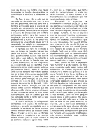 isso vou buscar na história das novas              6). Vem daí a im por tân cia que tenho
tecnologias, da filosofia, da psicanálise, da      dado às metamorfoses, no mais das
comunicação e semiótica e, sobretudo, da           vezes invisíveis, do corpo humano e às
arte.                                              transformações na sensibilidade que vêm
       De fato, a arte, não a arte que se          sendo exploradas pelos artistas.
con for ta no estabelecido, mas a arte                   Atendendo      à     sugestão      de
que cria problemas, tem sido para mim o            Featherstone e Burrows (1996, p. 2), não
território privilegiado para o exercício da        são apenas as reconstituições da vida social
ousadia do pensamento que não teme                 e da cultura que procuro levar em conta,
abraçar sínteses, fazendo face aos enigmas         mas também o impacto dessas mudanças
e desafios do emergencial, um território           no corpo hu ma no. É nesse aspecto
privilegiado, en fim, para dar margem à            que os de sen vol vi men tos tecnológicos
imaginação que ausculta o presente, nele           apontam para as pos si bi li da des de
pressentindo o fu tu ro. É na ambiência            formas de existência pós-humanas que,
conjectural de uma reflexão pouco servil à         no seu visionarismo, Roy Ascott (2003a)
severidade das exigências superegóicas             vem chamando de pós-bi o ló gi cas na
que tenho desenvolvido minhas idéias.              emergência de uma era úmida (moist)
      A hipótese que tem me norteado é             que nascerá da junção do ser humano
que, em tempos de mutação, há que ficar            molhado (wet) com o silício seco (dry),
perto dos artistas. Pelo simples fato de           especialmente a partir do desenvolvimento
que, pa ra fra se an do Lacan, eles sabem          das nanotecnologias que, bem abaixo da
sem saber que sabem. Semelhante a                  pele, passarão silenciosamente a interagir
este, há um dictum de Goethe que vale              com as moléculas do corpo humano.
a pena mencionar: há um empirismo                        Estou ciente de que a expressão
da sensibilidade que se identifica muito           “pós-humano” é perturbadora. De fato,
intimamente com o objeto e assim se torna,         essa expressão pode trazer muitos mal-
propriamente falando, teoria. É, de fato,          en ten di dos. O primeiro significado que
uma espécie de teoria não-verbal e poética         costuma vir à mente das pessoas é o de
que os artistas criam na sua aproximação           que o humano já era, foi-se, perdeu-se no
sensível dos enigmas do real. Por isso,            golpe dos acontecimentos. Não se trata
sou movida pela convicção de que, nesta            disso. O termo pós-humano vem sendo
entrada do terceiro ciclo evo lu ti vo da          empregado especialmente por artistas ou
espécie (argumento de Donald, 1991),               teóricos da arte e da cultura desde o início
te mos de prestar atenção no que os                dos anos 90. A expressão tem sido usada
artistas estão fazendo. Pressinto que são          para sinalizar as grandes transformações
eles que estão criando uma nova imagem             que as novas tecnologias da comunicação
do ser humano no vórtice de suas atuais            estão trazendo para tudo o que diz respeito
transformações. São os artistas que têm            à vida humana, tanto no nível psíquico
nos colocado frente a frente com a face            quanto social e antropológico. Há alguns
humana das tecnologias.                            autores que até defendem a idéia de
      A rápida evolução do computador              que se trata de um passo evolutivo da
com pa ra da com aquela de tecnologias             espécie. Uso a expressão deliberada e
an te ri o res, quando contrastada com a           estrategicamente para cha mar atenção
ausência de evolução na forma humana,              para o fato de que não podemos nos furtar
levou o teórico e artista da realidade virtual     à reflexão sobre as modificações por que o
Myron Krueger a prever que a interface             ser humano vem passando, modificações
última entre o computador e as pessoas             não apenas mentais, mas tam bém
estará vol ta da para o corpo humano e             corporais, moleculares .
os sentidos humanos (apud Hillis, 1999:


                              Revista FAMECOS • Porto Alegre • nº 22 • dezembro 2003 • quadrimestral   31
 
