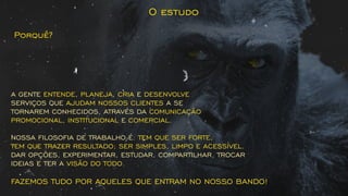 A GENTE , , EENTENDE PLANEJA CRIA DESENVOLVE
SERVIÇOS QUE A SEAJUDAM NOSSOS CLIENTES
TORNAREM CONHECIDOS, ATRAVÉS DA COMUNICAÇÃO
PROMOCIONAL INSTITUCIONAL COMERCIAL, E .
NOSSA FILOSOFIA DE TRABALHO É: TEM QUE SER FORTE,
TEM QUE TRAZER RESULTADO; SER SIMPLES, LIMPO E ACESSÍVEL.
DAR OPÇÕES, EXPERIMENTAR, ESTUDAR, COMPARTILHAR, TROCAR
IDEIAS E TER A VISÃO DO TODO.
FAZEMOS TUDO POR AQUELES QUE ENTRAM NO NOSSO BANDO!
O estudo
Porquê?
 