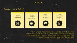 A rede
Brazil - jan 2015
No ﬁm, tudo resume-se à mobilidade. 2015 é o ano
mobile e isso não tem volta. Portanto, nossas estratégias
de marketing para este ano precisam focar nos usuários
de dispositivos móveis. Você está preparado?
204M
habitantes
110M
usuários
de internet
96M
usuários
de redes
sociais
276m
celulares
móveis
conectados
 