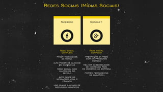 Facebook Google+
Rede social
completa
Maior visibilidade
da marca
alto poder de alcance
de campanhas
rede social mais
valorizada do
século
alto índice de
interações com o
público
uso quase ilimitado de
recursos midiaticos
Rede social
completa
integração da rede
com os produtos
google
melhor acessibilidade
de conteúdo para
os membros da empresa
fortes ferramentas
de analytics
Redes Sociais (Mídias Sociais)
 