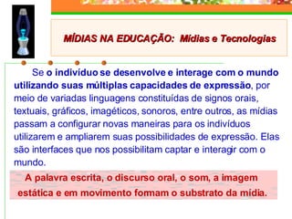 Se  o indivíduo se desenvolve e interage com o mundo utilizando suas múltiplas capacidades de expressão , por meio de variadas linguagens constituídas de signos orais, textuais, gráficos, imagéticos, sonoros, entre outros, as mídias passam a configurar novas maneiras para os indivíduos utilizarem e ampliarem suas possibilidades de expressão. Elas são interfaces que nos possibilitam captar e interagir com o mundo. A palavra escrita, o discurso oral, o som, a imagem  estática e em movimento formam o substrato da mídia. MÍDIAS NA EDUCAÇÃO:  Mídias e Tecnologias 