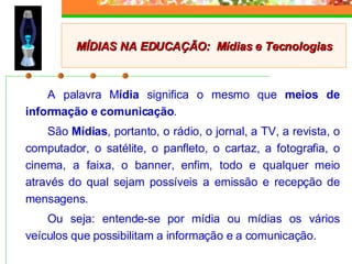 A palavra M ídia  significa o mesmo que  meios de informação e comunicação .  São  Mídias , portanto, o rádio, o jornal, a TV, a revista, o computador, o satélite, o panfleto, o cartaz, a fotografia, o cinema, a faixa, o banner, enfim, todo e qualquer meio através do qual sejam possíveis a emissão e recepção de mensagens.  Ou seja: entende-se por mídia ou mídias os vários veículos que possibilitam a informação e a comunicação. MÍDIAS NA EDUCAÇÃO:  Mídias e Tecnologias 