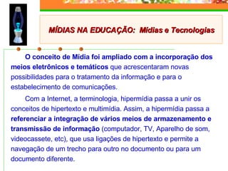 O conceito de Mídia foi ampliado com a incorporação dos meios eletrônicos e temáticos  que acrescentaram novas possibilidades para o tratamento da informação e para o estabelecimento de comunicações.  Com a Internet, a terminologia, hipermídia passa a unir os conceitos de hipertexto e multimídia. Assim, a hipermídia passa a  referenciar a integração de vários meios de armazenamento e transmissão de informação  (computador, TV, Aparelho de som, videocassete, etc), que usa ligações de hipertexto e permite a navegação de um trecho para outro no documento ou para um documento diferente.  MÍDIAS NA EDUCAÇÃO:  Mídias e Tecnologias 
