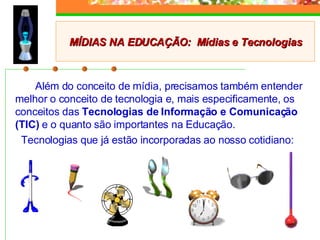 Além do conceito de mídia, precisamos também entender melhor o conceito de tecnologia e, mais especificamente, os conceitos das  Tecnologias de Informação e Comunicação (TIC)  e o quanto são importantes na Educação. Tecnologias que já estão incorporadas ao nosso cotidiano: MÍDIAS NA EDUCAÇÃO:  Mídias e Tecnologias 