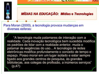 Para Moran (2000), a tecnologia provoca mudanças em diversas esferas: “ A tecnologia muda patamares de interação com a realidade. Cada inovação tecnológica bem sucedida modifica os padrões de lidar com a realidade anterior, muda o patamar de exigências do uso... A tecnologia de redes eletrônicas modifica profundamente o conceito de tempo e espaço. Posso morar em um lugar isolado e estar sempre ligado aos grandes centros de pesquisa, às grandes bibliotecas, aos colegas de profissão, a inúmeros serviços”  (p,47) MÍDIAS NA EDUCAÇÃO:  Mídias e Tecnologias 