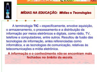 A terminologia  TIC –  especificamente, envolve aquisição, o armazenamento, o processamento e a distribuição da informação por meios eletrônicos e digitais, como rádio, TV, telefone e computadores, entre outros. Resultou da fusão das tecnologias de informação, antes referenciadas como informática, e as tecnologias de comunicação, relativas às telecomunicações e mídia eletrônica. A informação e o conhecimento não se encontram mais fechados no âmbito da escola . MÍDIAS NA EDUCAÇÃO:  Mídias e Tecnologias 