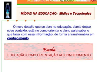 O novo desafio que se abre na educação, diante desse novo contexto, está no como orientar o aluno para saber o que fazer com essa  informação , de forma a transformá-la em  conhecimento . Escola EDUCAÇÃO COMO ORIENTAÇÃO AO CONHECIMENTO MÍDIAS NA EDUCAÇÃO:  Mídias e Tecnologias 