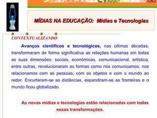 CONTEXTUALIZANDO   Avanços científicos e tecnológicos,  nas últimas décadas, transformaram de forma significativa as relações humanas em todas as suas dimensões: sociais, econômicas, comunicacional, artística, entre outras, revolucionaram as formas como nos comunicamos, nos relacionamos com as pessoas, com os objetos e com o mundo ao redor. Encurtaram-se as distâncias, expandiram-se as fronteiras e o mundo ficou globalizado.  As novas mídias e tecnologias estão relacionadas com todas essas transformações. MÍDIAS NA EDUCAÇÃO:  Mídias e Tecnologias 