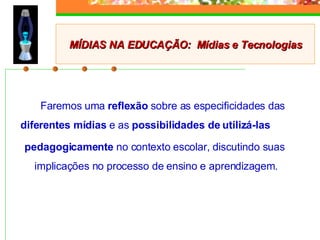 Faremos uma  reflexão  sobre as especificidades das  diferentes mídias  e as  possibilidades de utilizá-las  pedagogicamente  no contexto escolar, discutindo suas implicações no processo de ensino e aprendizagem. MÍDIAS NA EDUCAÇÃO:  Mídias e Tecnologias 