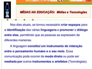 Nos dias atuais, se tornou necessário  criar espaços  para a  identificação  das várias  linguagens  e  promover  o  diálogo entre elas , permitindo que as pessoas se expressam de diferentes maneiras. A linguagem  constitui um instrumento de interação entre o pensamento humano e o seu meio . Essa comunicação pode ocorrer de  modo direto  ou pode ser  mediada por  outros  instrumentos e artefatos  (Tecnologias). MÍDIAS NA EDUCAÇÃO:  Mídias e Tecnologias 