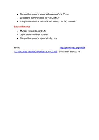 • Compartilhamento de vídeo: Videolog,YouTube, Vimeo
• Livecasting ou transmissão ao vivo: Justin.tv
• Compartilhamento de música/áudio: imeem, Last.fm, Jamendo
Entretenimento
• Mundos virtuais: Second Life
• Jogos online: World of Warcraft
• Compartilhamento de jogos: Miniclip.com
Fonte: http://pt.wikipedia.org/wiki/M
%C3%ADdias_sociais#Comunica.C3.A7.C3.A3o – acesso em 30/08/2010.
 
