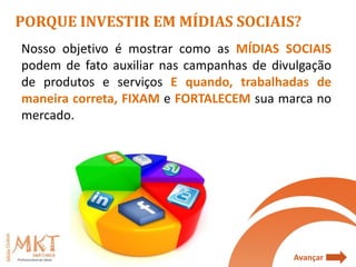 PORQUE INVESTIR EM MÍDIAS SOCIAIS?
Nosso objetivo é mostrar como as MÍDIAS SOCIAIS
podem de fato auxiliar nas campanhas de divulgação
de produtos e serviços E quando, trabalhadas de
maneira correta, FIXAM e FORTALECEM sua marca no
mercado.




                                           Avançar
 