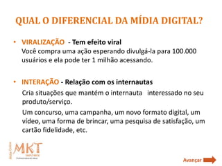 QUAL O DIFERENCIAL DA MÍDIA DIGITAL?

• VIRALIZAÇÃO - Tem efeito viral
  Você compra uma ação esperando divulgá-la para 100.000
  usuários e ela pode ter 1 milhão acessando.

• INTERAÇÃO - Relação com os internautas
  Cria situações que mantém o internauta interessado no seu
  produto/serviço.
  Um concurso, uma campanha, um novo formato digital, um
  vídeo, uma forma de brincar, uma pesquisa de satisfação, um
  cartão fidelidade, etc.


                                                      Avançar
 