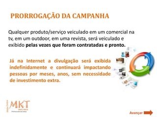 PRORROGAÇÃO DA CAMPANHA

Qualquer produto/serviço veiculado em um comercial na
tv, em um outdoor, em uma revista, será veiculado e
exibido pelas vezes que foram contratadas e pronto.

Já na Internet a divulgação será exibida
indefinidamente e continuará impactando
pessoas por meses, anos, sem necessidade
de investimento extra.




                                                  Avançar
 