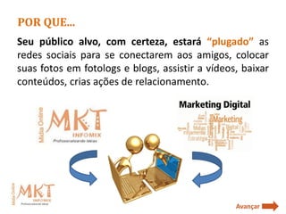 POR QUE...
Seu público alvo, com certeza, estará “plugado” as
redes sociais para se conectarem aos amigos, colocar
suas fotos em fotologs e blogs, assistir a vídeos, baixar
conteúdos, crias ações de relacionamento.




                                                 Avançar
 