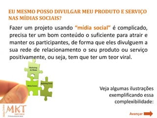 EU MESMO POSSO DIVULGAR MEU PRODUTO E SERVIÇO
NAS MÍDIAS SOCIAIS?
Fazer um projeto usando “mídia social” é complicado,
precisa ter um bom conteúdo o suficiente para atrair e
manter os participantes, de forma que eles divulguem a
sua rede de relacionamento o seu produto ou serviço
positivamente, ou seja, tem que ter um teor viral.




                                   Veja algumas ilustrações
                                       exemplificando essa
                                          complexibilidade:

                                                Avançar
 
