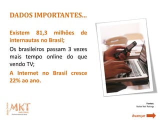 DADOS IMPORTANTES...

Existem 81,3 milhões de
internautas no Brasil;
Os brasileiros passam 3 vezes
mais tempo online do que
vendo TV;
A Internet no Brasil cresce
22% ao ano.


                                            Fontes:
                                  Ibobe Net Ratings


                                Avançar
 
