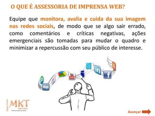 O QUE É ASSESSORIA DE IMPRENSA WEB?

Equipe que monitora, avalia e cuida da sua imagem
nas redes sociais, de modo que se algo sair errado,
como comentários e críticas negativas, ações
emergenciais são tomadas para mudar o quadro e
minimizar a repercussão com seu público de interesse.




                                              Avançar
 