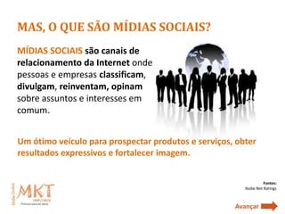 MAS, O QUE SÃO MÍDIAS SOCIAIS?
MÍDIAS SOCIAIS são canais de
relacionamento da Internet onde
pessoas e empresas classificam,
divulgam, reinventam, opinam
sobre assuntos e interesses em
comum.


Um ótimo veículo para prospectar produtos e serviços, obter
resultados expressivos e fortalecer imagem.


                                                                  Fontes:
                                                        Ibobe Net Ratings



                                                     Avançar
 