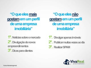 “O que eles mais              “O que eles não
     gostam em um perfil          gostam em um perfil
      de uma empresa               de uma empresa
         imobiliária”                 imobiliária”

      1º. Notíciassobreomercado   1º. Divulgarapenasimóveis
      2º. Divulgaçãodenovos       2º. Publicarmuitasvezesaodia
      empreendimentos             3º. RealizarSPAM
      3º. Dicasparaclientes


Fonte Marketingimob
 