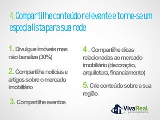 4. Compartilhe conteúdo relevante e torne-se um
especialista para sua rede

1. Divulgue imóveis mas     4 . Compartilhe dicas
não banalize (30%)          relacionadas ao mercado
                            imobiliário (decoração,
2. Compartilhe notícias e   arquitetura, financiamento)
artigos sobre o mercado
imobiliário                 5. Crie conteúdo sobre a sua
                            região
3. Compartilhe eventos
 