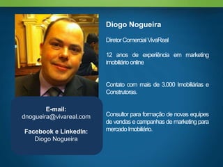 Diogo Nogueira

                         Diretor Comercial VivaReal

                         12 anos de experiência em marketing
                         imobiliário online


                         Contato com mais de 3.000 Imobiliárias e
                         Construtoras.

        E-mail:
dnogueira@vivareal.com   Consultor para formação de novas equipes
                         de vendas e campanhas de marketing para
Facebook e LinkedIn:     mercado Imobiliário.
   Diogo Nogueira
 