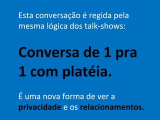 Esta conversação é regida pela mesma lógica dos talk-shows: Conversa de 1 pra 1 com platéia. É uma nova forma de ver a  privacidade  e os  relacionamentos. 